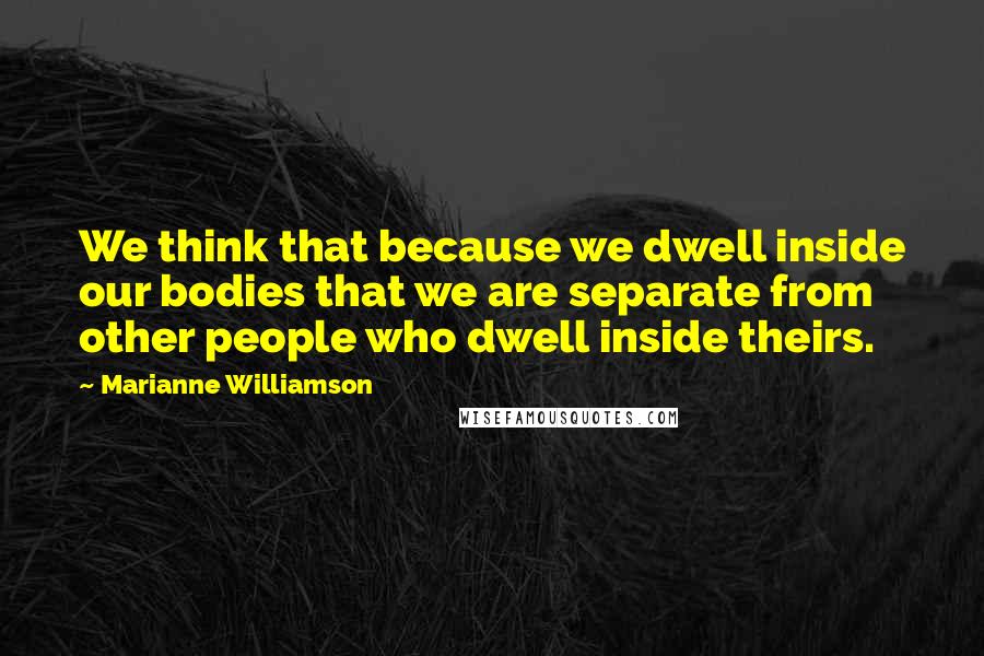 Marianne Williamson Quotes: We think that because we dwell inside our bodies that we are separate from other people who dwell inside theirs.