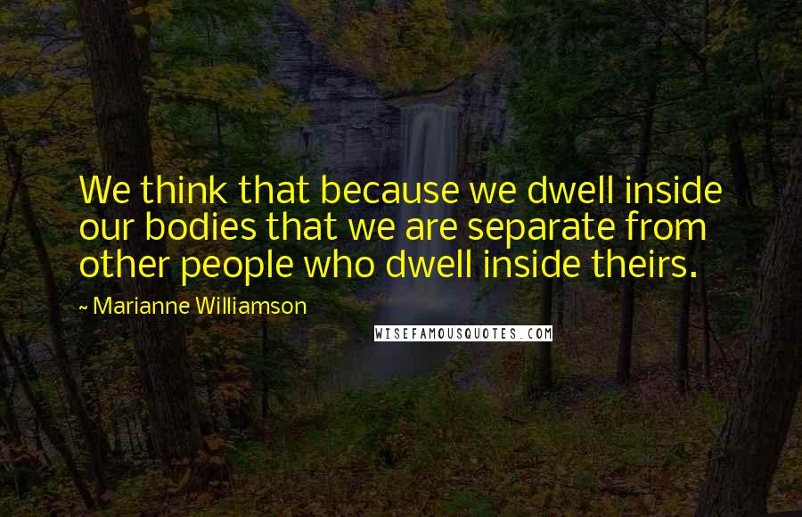 Marianne Williamson Quotes: We think that because we dwell inside our bodies that we are separate from other people who dwell inside theirs.