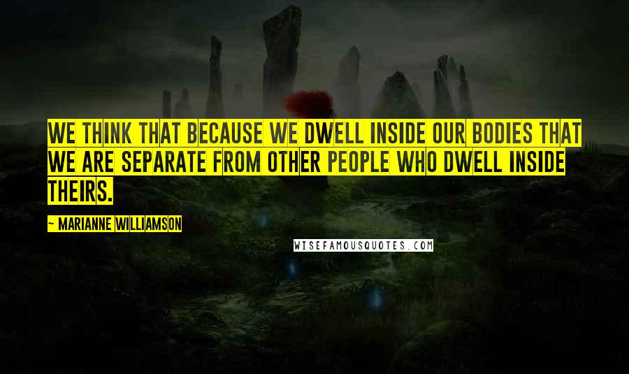 Marianne Williamson Quotes: We think that because we dwell inside our bodies that we are separate from other people who dwell inside theirs.