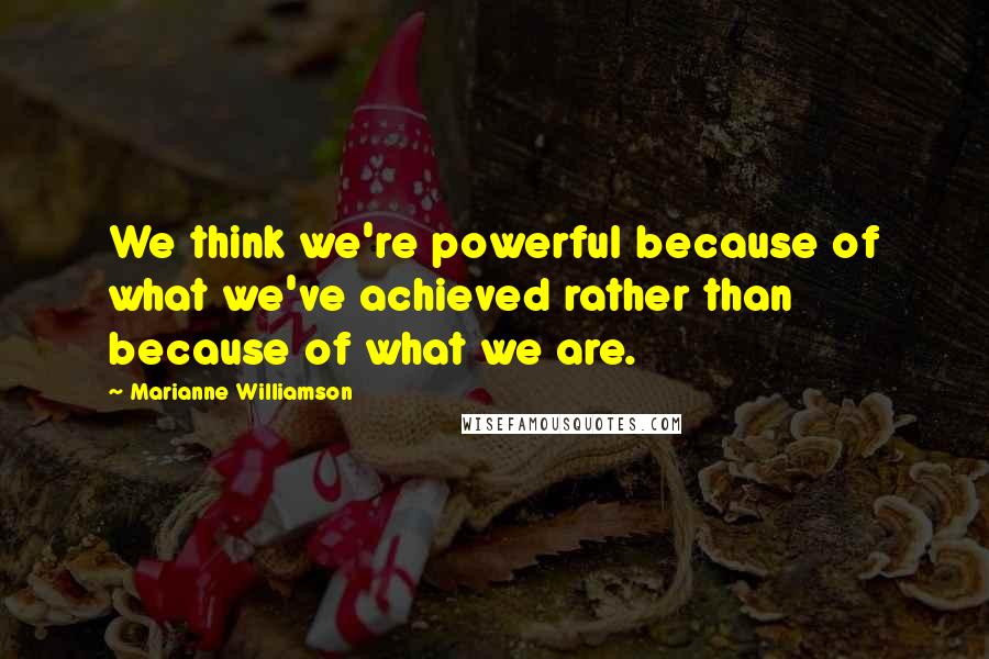 Marianne Williamson Quotes: We think we're powerful because of what we've achieved rather than because of what we are.