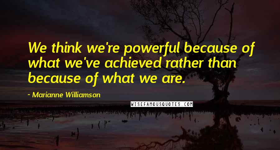 Marianne Williamson Quotes: We think we're powerful because of what we've achieved rather than because of what we are.