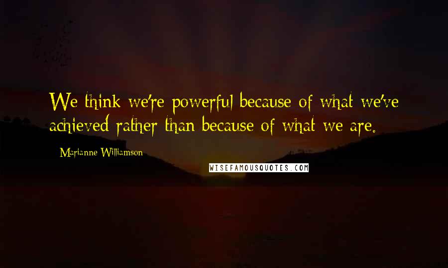 Marianne Williamson Quotes: We think we're powerful because of what we've achieved rather than because of what we are.