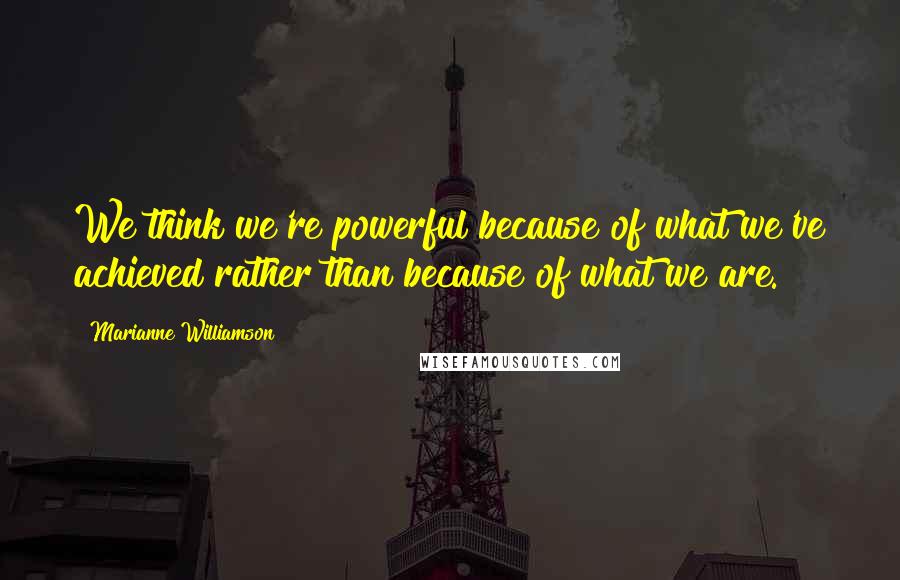 Marianne Williamson Quotes: We think we're powerful because of what we've achieved rather than because of what we are.