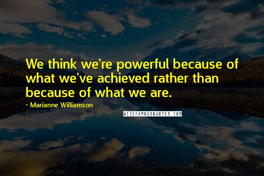 Marianne Williamson Quotes: We think we're powerful because of what we've achieved rather than because of what we are.