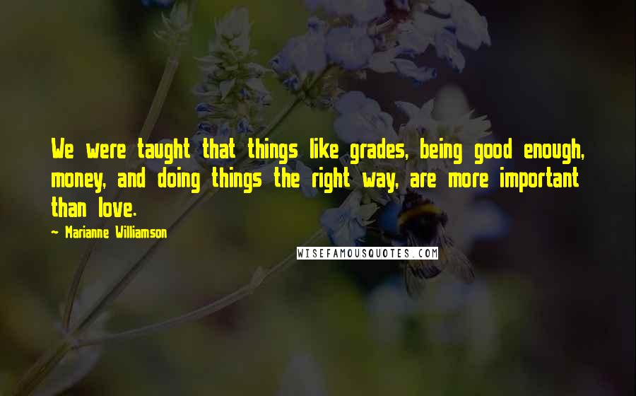 Marianne Williamson Quotes: We were taught that things like grades, being good enough, money, and doing things the right way, are more important than love.