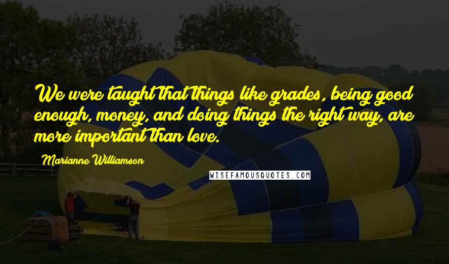 Marianne Williamson Quotes: We were taught that things like grades, being good enough, money, and doing things the right way, are more important than love.