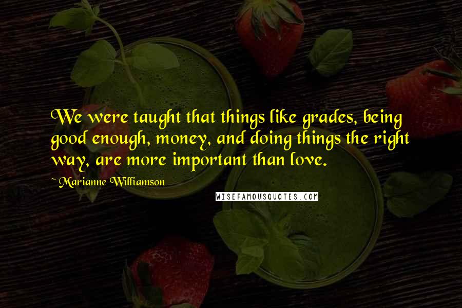 Marianne Williamson Quotes: We were taught that things like grades, being good enough, money, and doing things the right way, are more important than love.