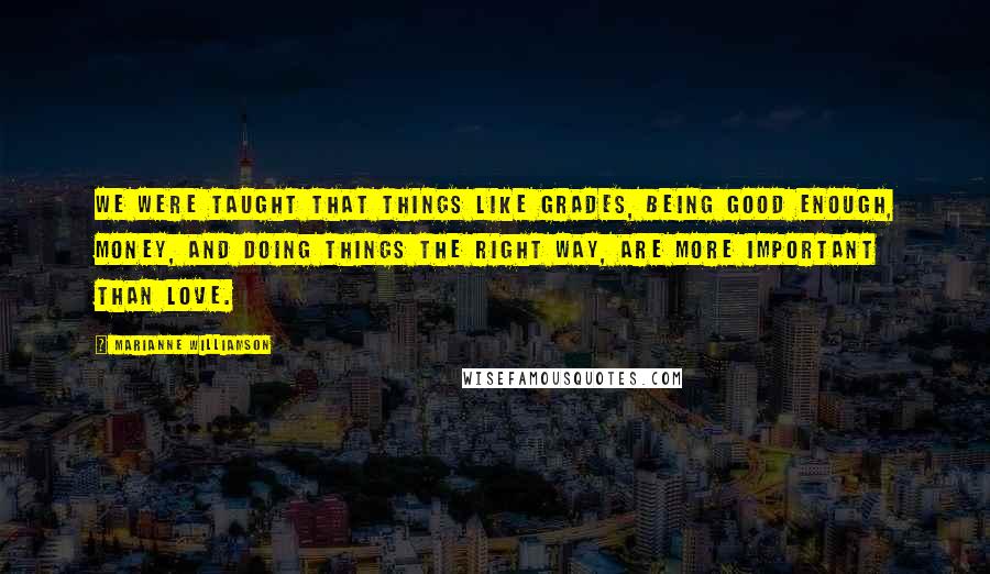 Marianne Williamson Quotes: We were taught that things like grades, being good enough, money, and doing things the right way, are more important than love.