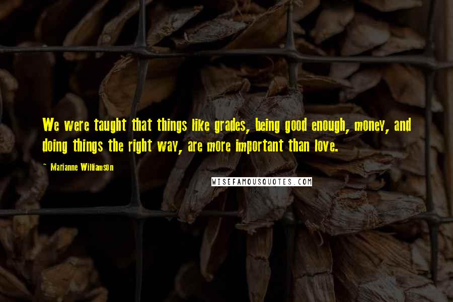 Marianne Williamson Quotes: We were taught that things like grades, being good enough, money, and doing things the right way, are more important than love.