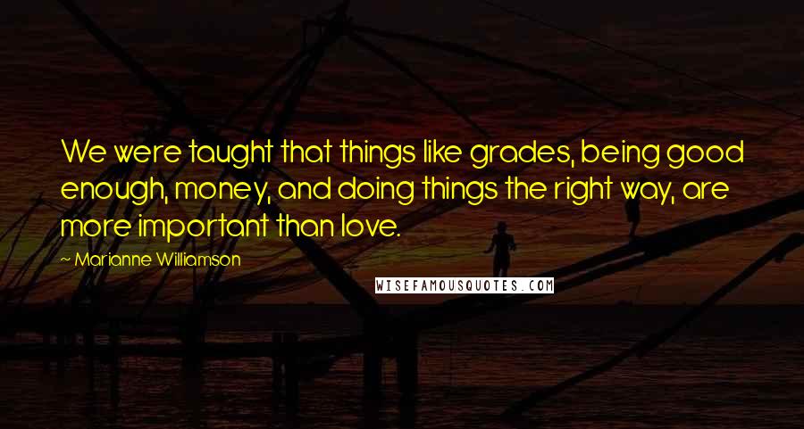 Marianne Williamson Quotes: We were taught that things like grades, being good enough, money, and doing things the right way, are more important than love.