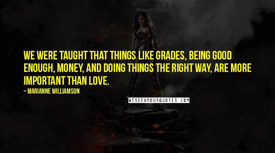 Marianne Williamson Quotes: We were taught that things like grades, being good enough, money, and doing things the right way, are more important than love.