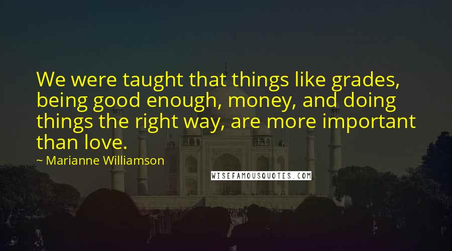 Marianne Williamson Quotes: We were taught that things like grades, being good enough, money, and doing things the right way, are more important than love.