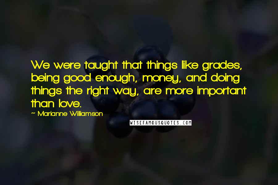 Marianne Williamson Quotes: We were taught that things like grades, being good enough, money, and doing things the right way, are more important than love.