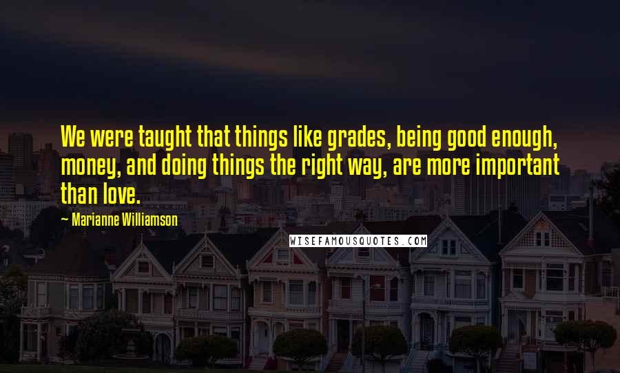 Marianne Williamson Quotes: We were taught that things like grades, being good enough, money, and doing things the right way, are more important than love.