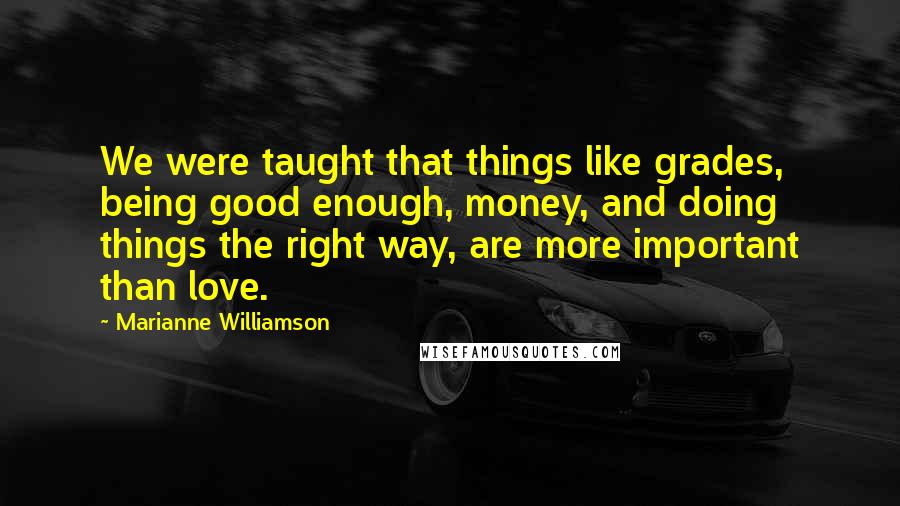 Marianne Williamson Quotes: We were taught that things like grades, being good enough, money, and doing things the right way, are more important than love.