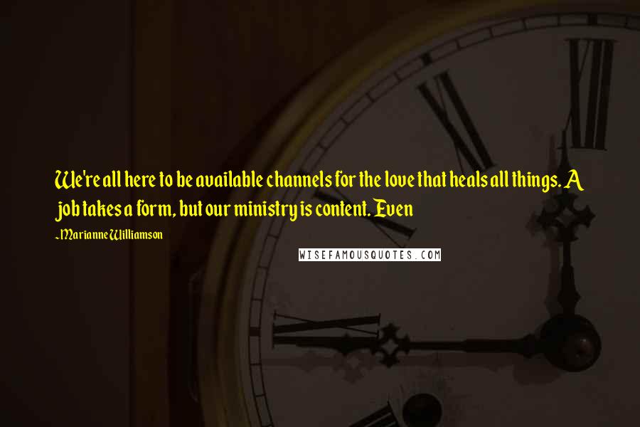 Marianne Williamson Quotes: We're all here to be available channels for the love that heals all things. A job takes a form, but our ministry is content. Even