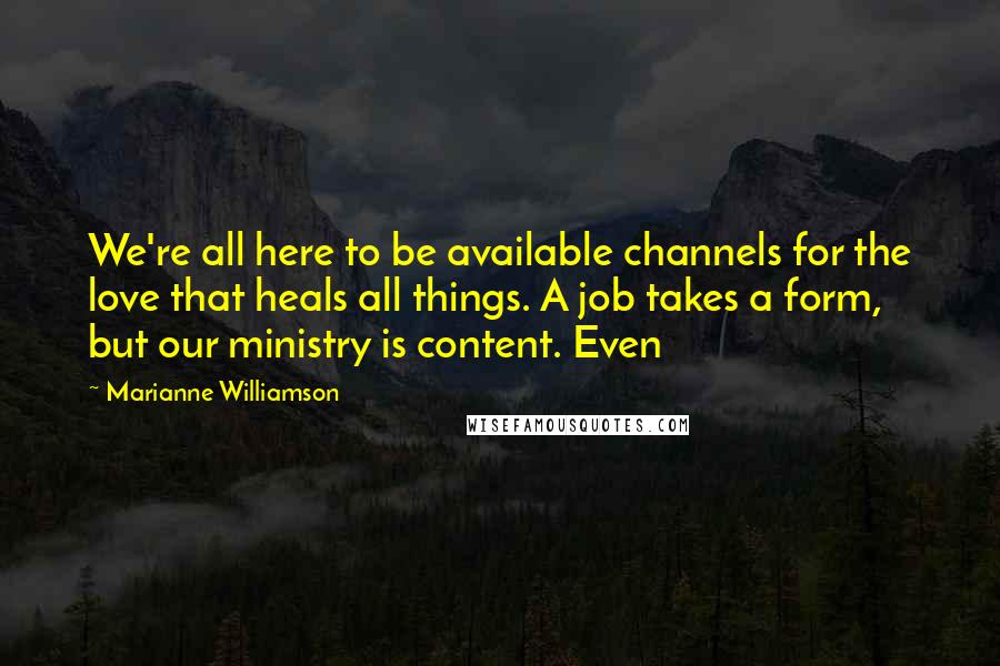 Marianne Williamson Quotes: We're all here to be available channels for the love that heals all things. A job takes a form, but our ministry is content. Even