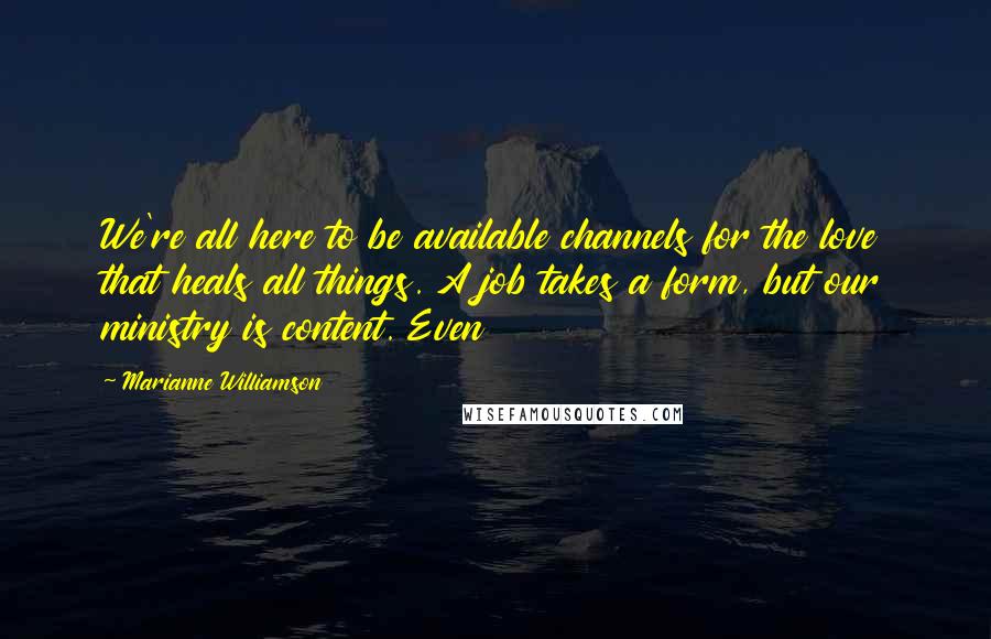 Marianne Williamson Quotes: We're all here to be available channels for the love that heals all things. A job takes a form, but our ministry is content. Even