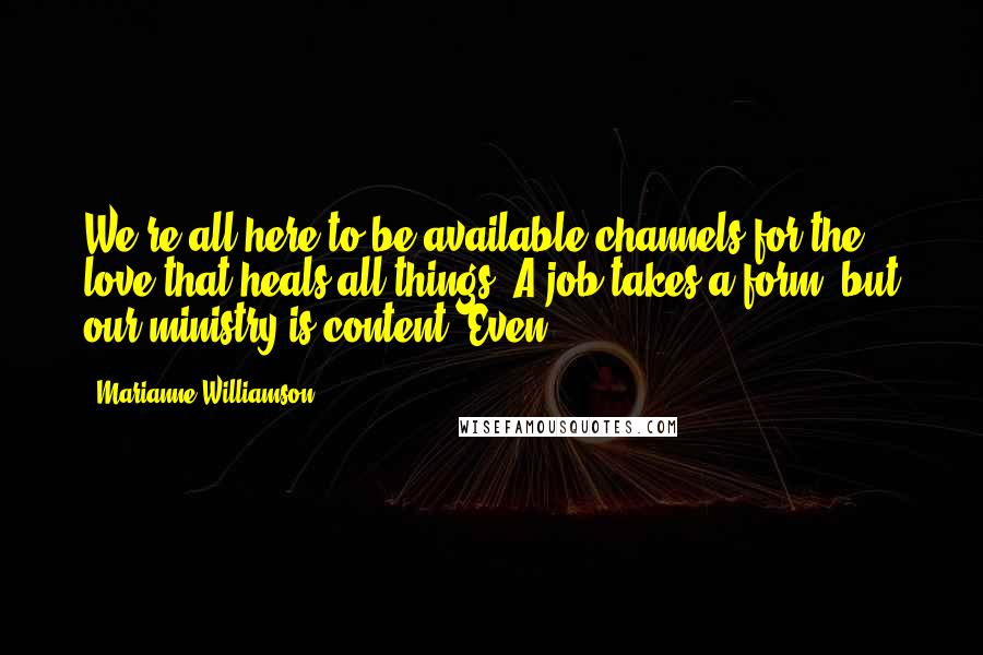 Marianne Williamson Quotes: We're all here to be available channels for the love that heals all things. A job takes a form, but our ministry is content. Even
