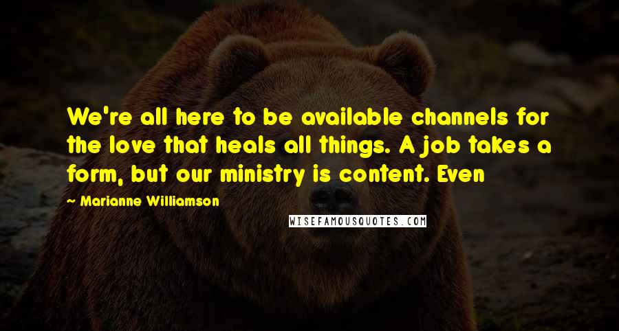 Marianne Williamson Quotes: We're all here to be available channels for the love that heals all things. A job takes a form, but our ministry is content. Even