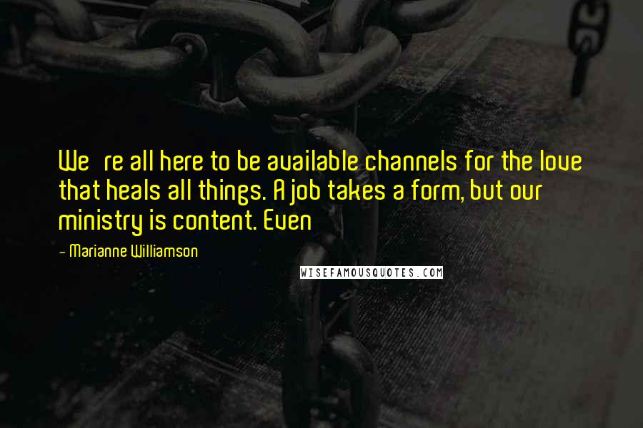 Marianne Williamson Quotes: We're all here to be available channels for the love that heals all things. A job takes a form, but our ministry is content. Even