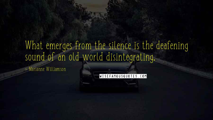 Marianne Williamson Quotes: What emerges from the silence is the deafening sound of an old world disintegrating.