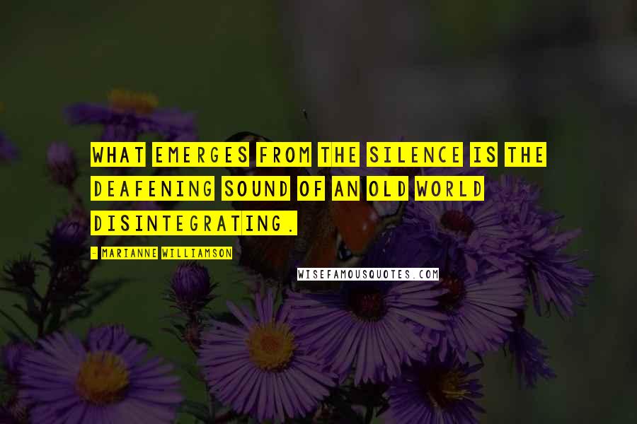 Marianne Williamson Quotes: What emerges from the silence is the deafening sound of an old world disintegrating.