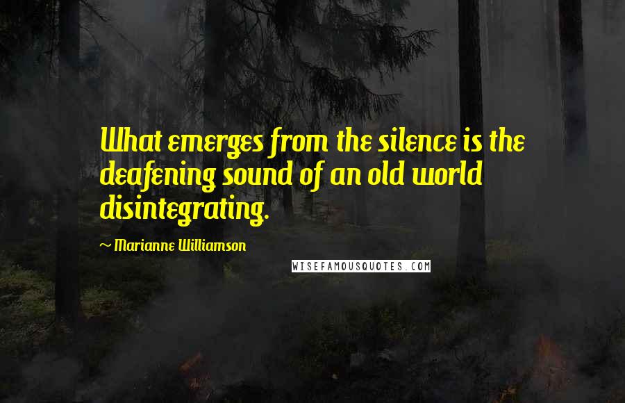 Marianne Williamson Quotes: What emerges from the silence is the deafening sound of an old world disintegrating.