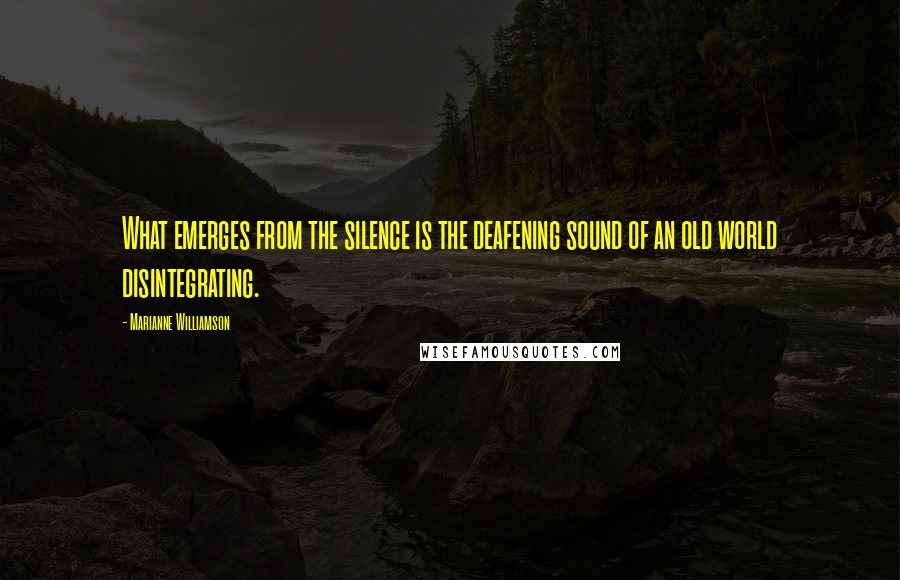 Marianne Williamson Quotes: What emerges from the silence is the deafening sound of an old world disintegrating.