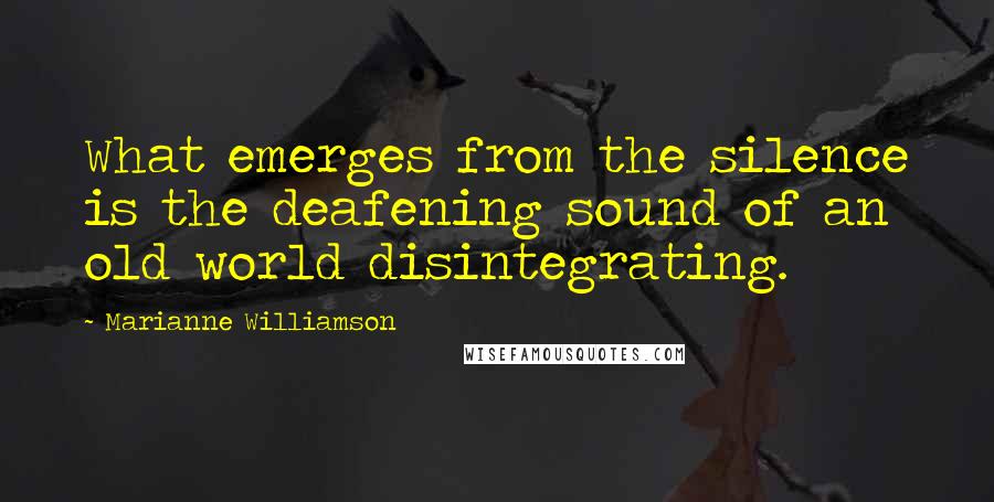 Marianne Williamson Quotes: What emerges from the silence is the deafening sound of an old world disintegrating.