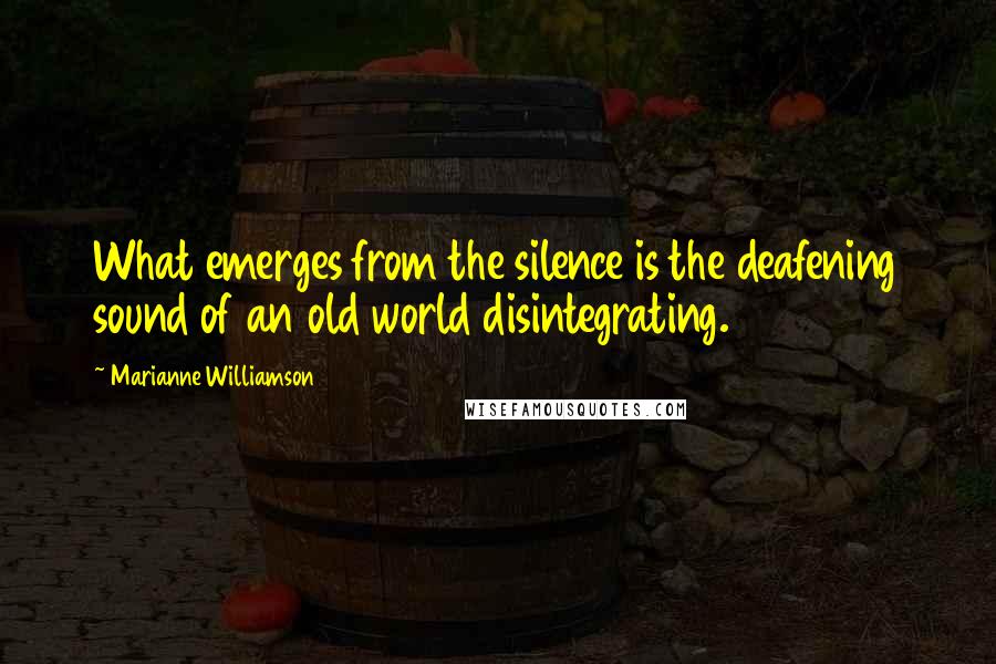 Marianne Williamson Quotes: What emerges from the silence is the deafening sound of an old world disintegrating.