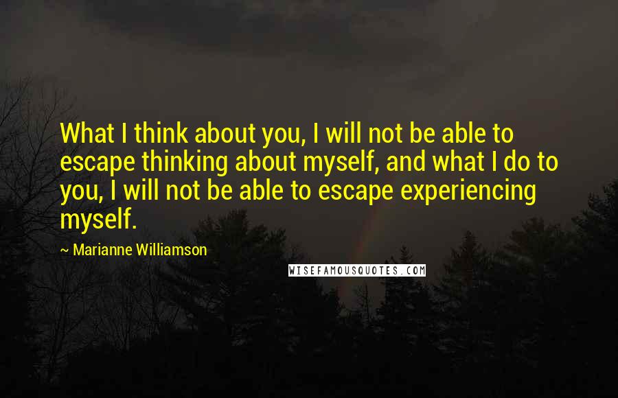 Marianne Williamson Quotes: What I think about you, I will not be able to escape thinking about myself, and what I do to you, I will not be able to escape experiencing myself.