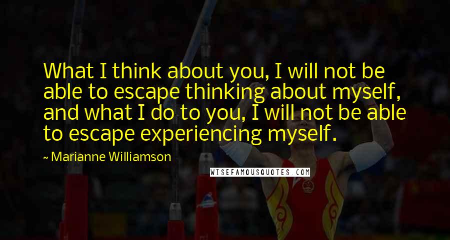 Marianne Williamson Quotes: What I think about you, I will not be able to escape thinking about myself, and what I do to you, I will not be able to escape experiencing myself.