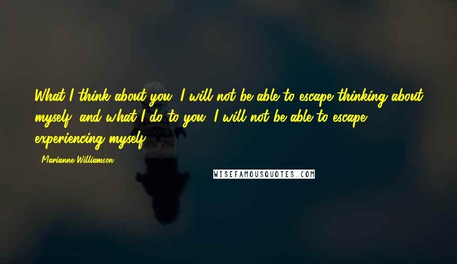 Marianne Williamson Quotes: What I think about you, I will not be able to escape thinking about myself, and what I do to you, I will not be able to escape experiencing myself.