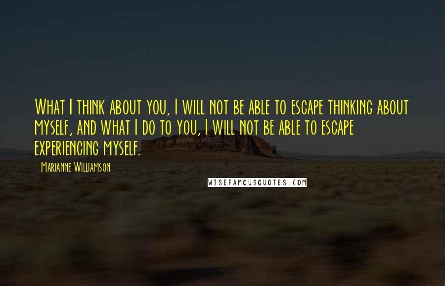 Marianne Williamson Quotes: What I think about you, I will not be able to escape thinking about myself, and what I do to you, I will not be able to escape experiencing myself.