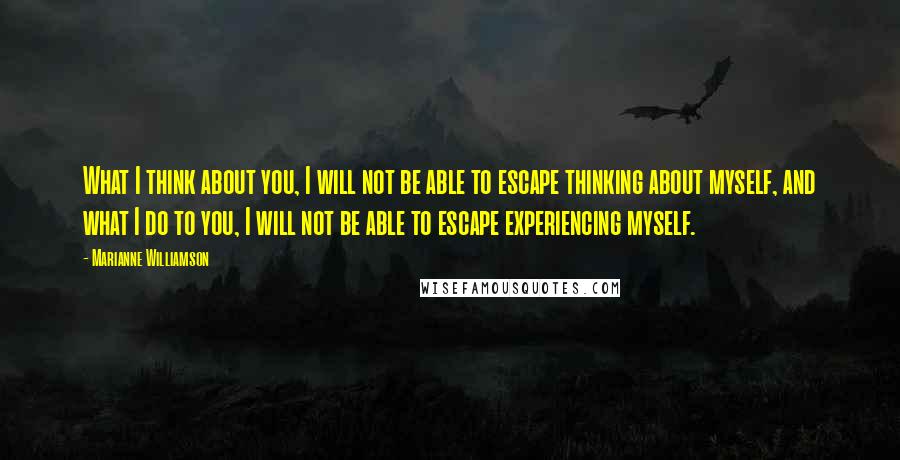 Marianne Williamson Quotes: What I think about you, I will not be able to escape thinking about myself, and what I do to you, I will not be able to escape experiencing myself.