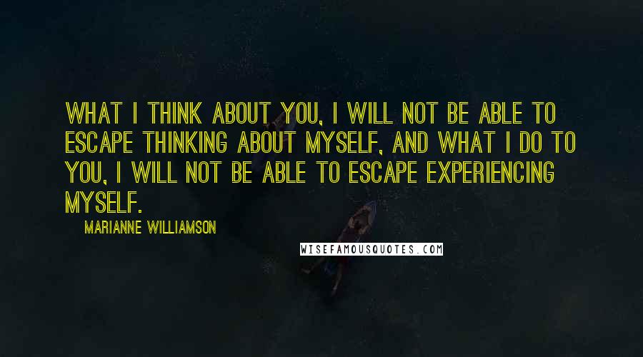 Marianne Williamson Quotes: What I think about you, I will not be able to escape thinking about myself, and what I do to you, I will not be able to escape experiencing myself.