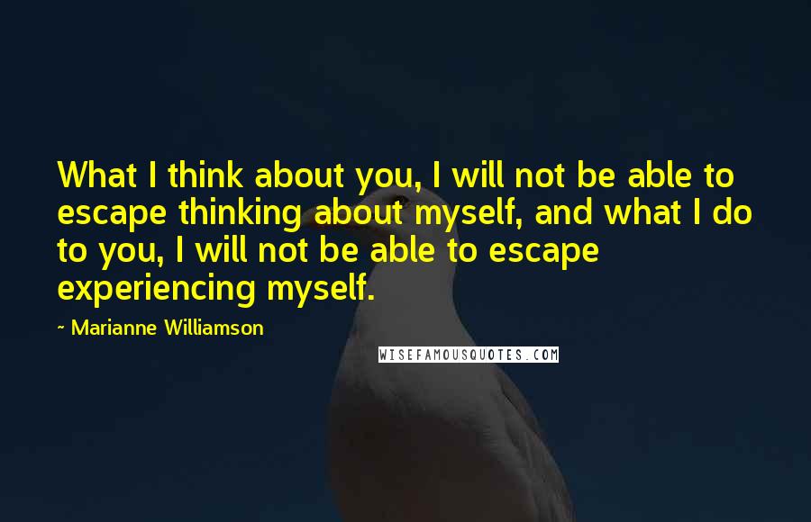 Marianne Williamson Quotes: What I think about you, I will not be able to escape thinking about myself, and what I do to you, I will not be able to escape experiencing myself.