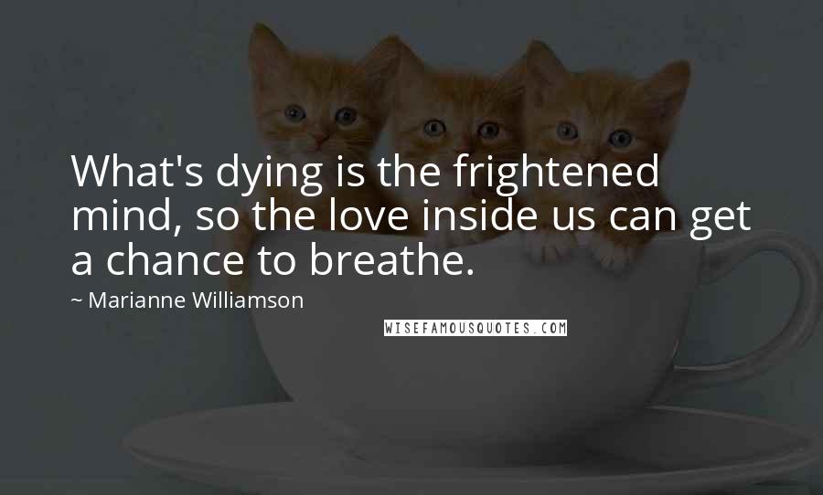 Marianne Williamson Quotes: What's dying is the frightened mind, so the love inside us can get a chance to breathe.