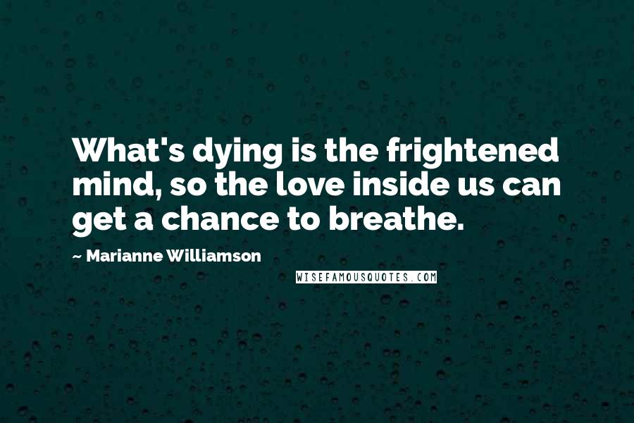 Marianne Williamson Quotes: What's dying is the frightened mind, so the love inside us can get a chance to breathe.