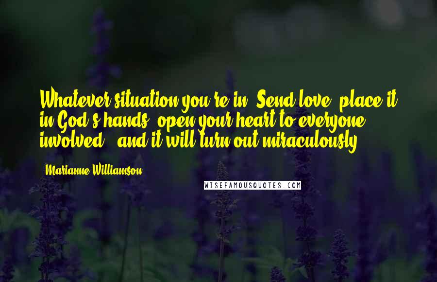 Marianne Williamson Quotes: Whatever situation you're in: Send love, place it in God's hands, open your heart to everyone involved - and it will turn out miraculously.