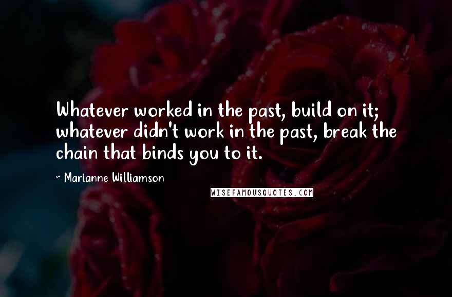 Marianne Williamson Quotes: Whatever worked in the past, build on it; whatever didn't work in the past, break the chain that binds you to it.