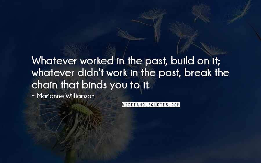 Marianne Williamson Quotes: Whatever worked in the past, build on it; whatever didn't work in the past, break the chain that binds you to it.