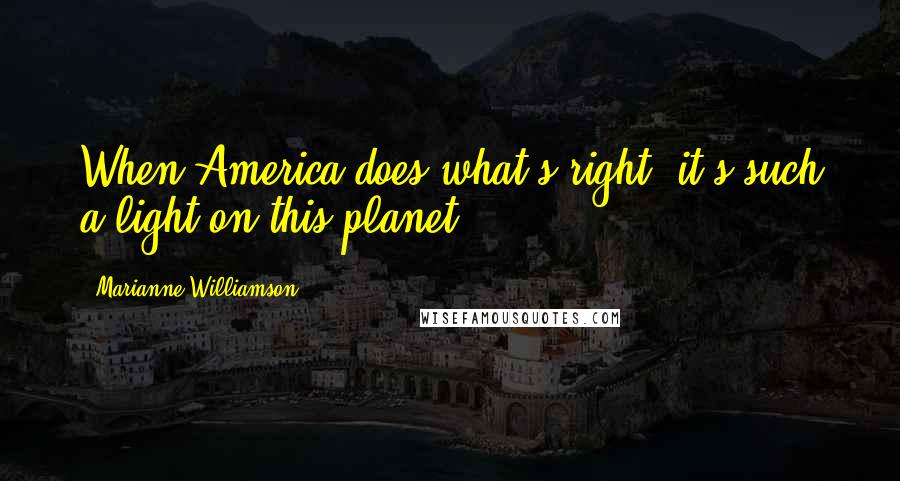 Marianne Williamson Quotes: When America does what's right, it's such a light on this planet.
