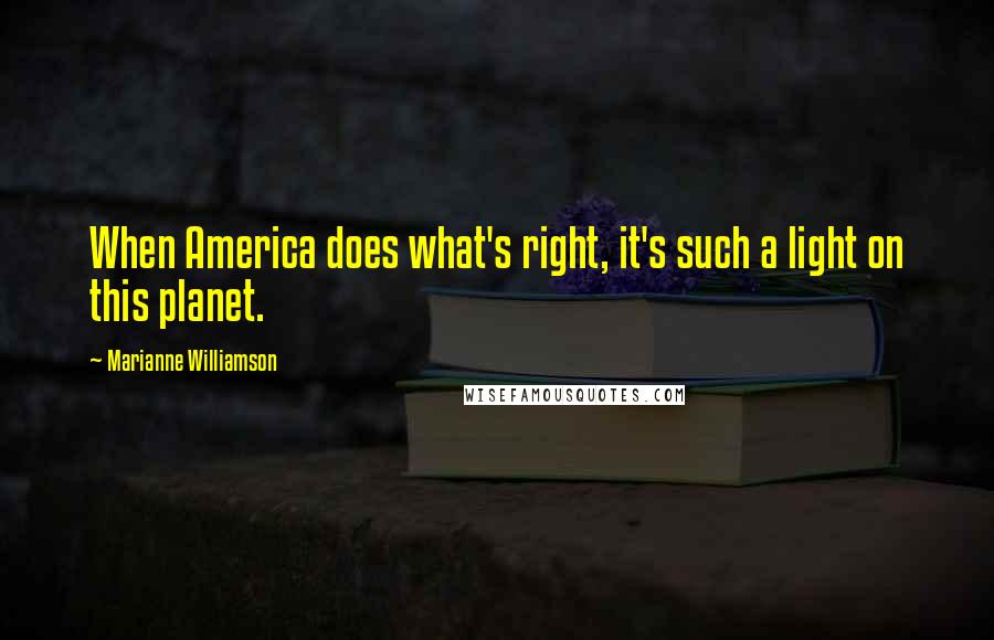 Marianne Williamson Quotes: When America does what's right, it's such a light on this planet.