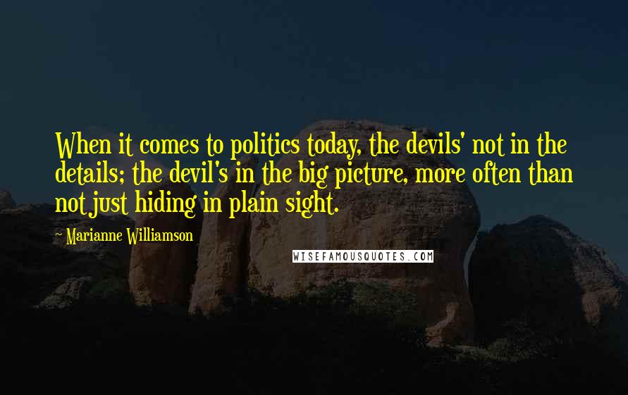 Marianne Williamson Quotes: When it comes to politics today, the devils' not in the details; the devil's in the big picture, more often than not just hiding in plain sight.