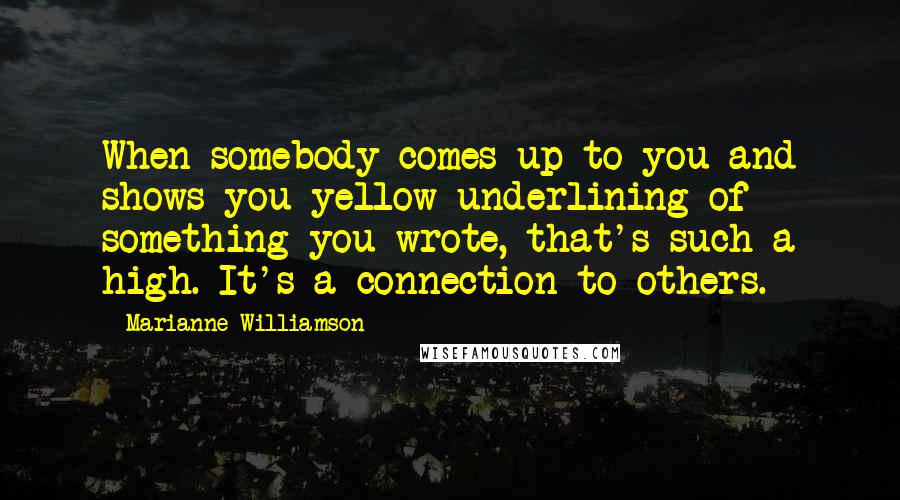 Marianne Williamson Quotes: When somebody comes up to you and shows you yellow underlining of something you wrote, that's such a high. It's a connection to others.