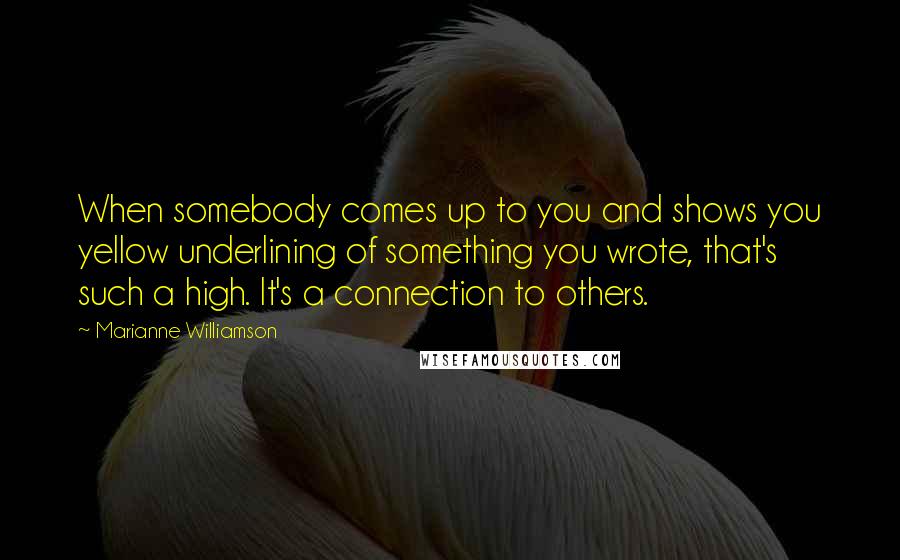 Marianne Williamson Quotes: When somebody comes up to you and shows you yellow underlining of something you wrote, that's such a high. It's a connection to others.