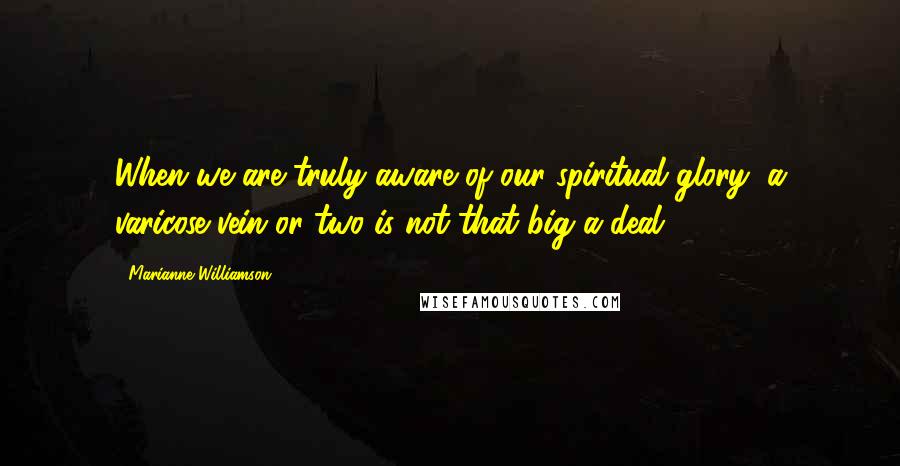 Marianne Williamson Quotes: When we are truly aware of our spiritual glory, a varicose vein or two is not that big a deal.