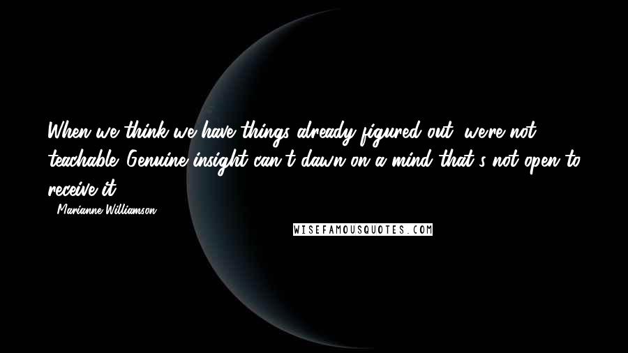 Marianne Williamson Quotes: When we think we have things already figured out, we're not teachable. Genuine insight can't dawn on a mind that's not open to receive it.